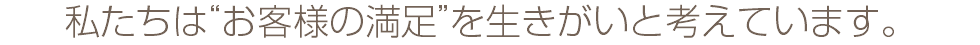 私たちは“お客様の満足”を生きがいと考えています。